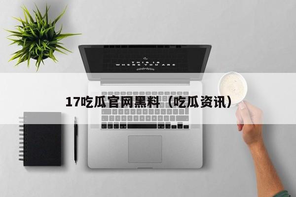 17吃瓜官网黑料（吃瓜资讯）