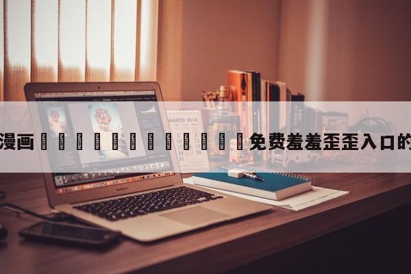 关于漫画🈲🍌🍑免费羞羞歪歪入口的信息