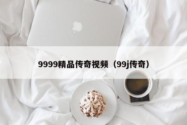 9999精品传奇视频（99j传奇）