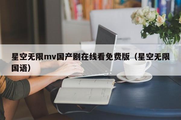 星空无限mv国产剧在线看免费版(星空无限国语)