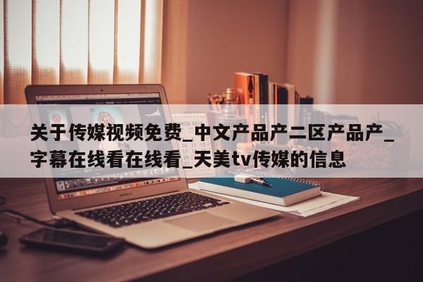关于传媒视频免费_中文产品产二区产品产_字幕在线看在线看_天美tv传媒的信息