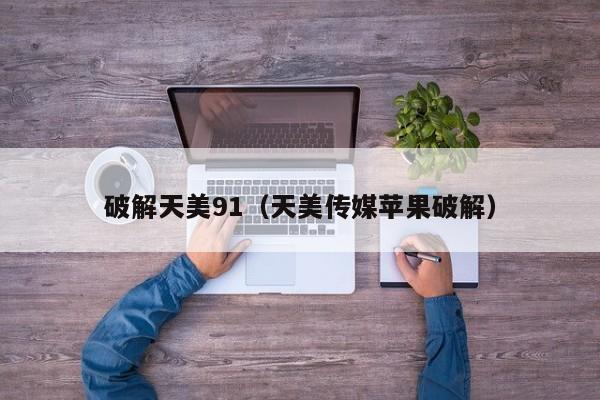破解天美91(天美传媒苹果破解)