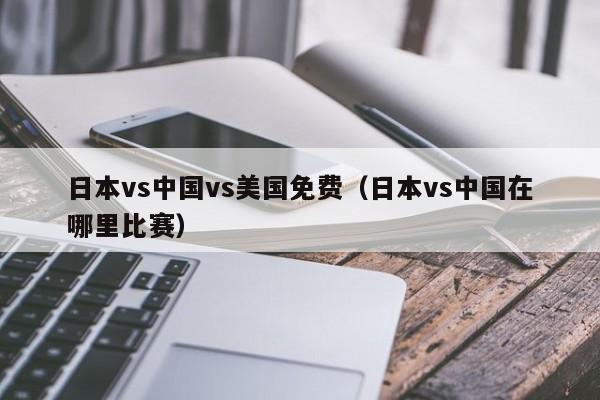 日本vs中国vs美国免费(日本vs中国在哪里比赛)