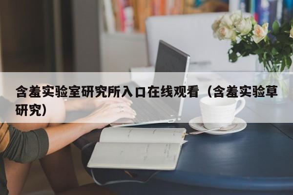 含羞实验室研究所入口在线观看(含羞实验草研究)