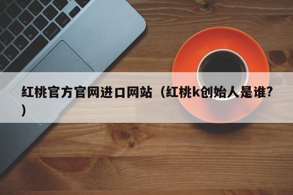 红桃官方官网进口网站(红桃k创始人是谁?)