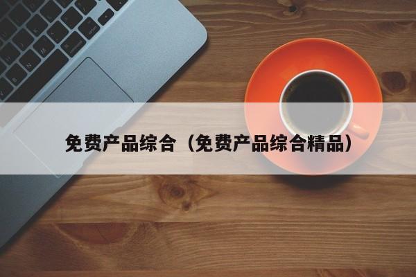 免费产品综合(免费产品综合精品)