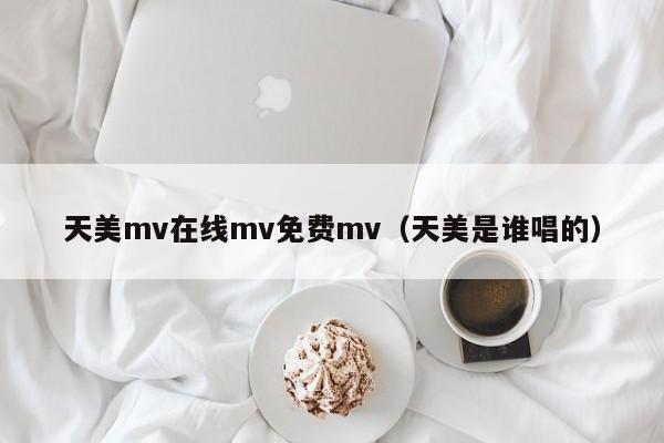 天美mv在线mv免费mv(天美是谁唱的)