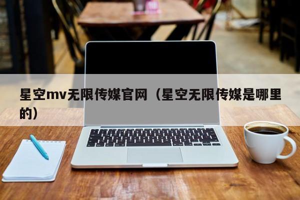星空mv无限传媒官网(星空无限传媒是哪里的)