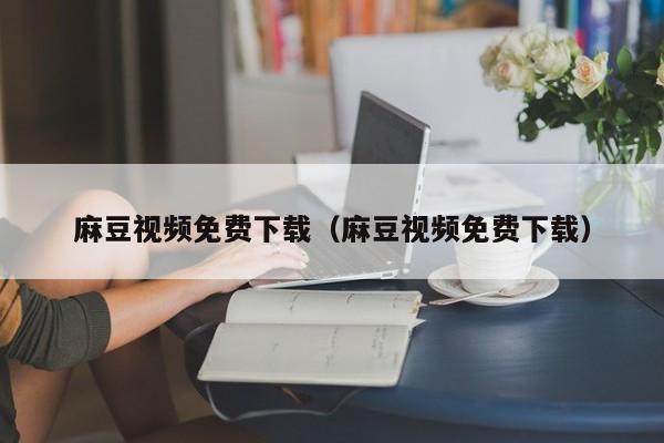 麻豆视频免费下载(麻豆视频免费下载)