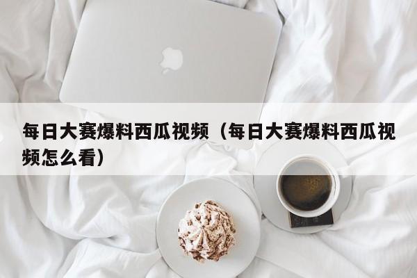 每日大赛爆料西瓜视频(每日大赛爆料西瓜视频怎么看)