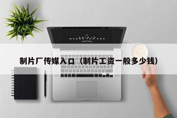 制片厂传媒入口(制片工资一般多少钱)