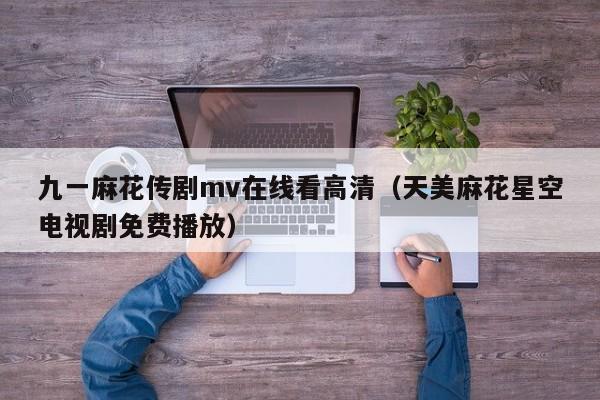 九一麻花传剧mv在线看高清（天美麻花星空电视剧免费播放）