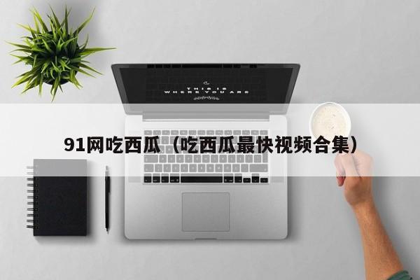 91网吃西瓜(吃西瓜最快视频合集)