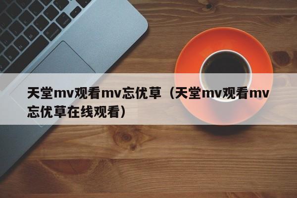 天堂mv观看mv忘优草（天堂mv观看mv忘优草在线观看）