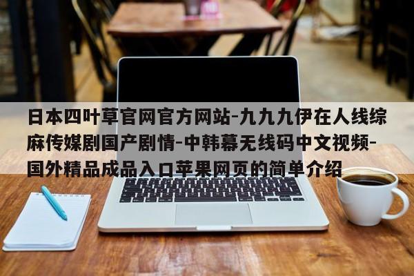 日本四叶草官网官方网站-九九九伊在人线综麻传媒剧国产剧情-中韩幕无线码中文视频-国外精品成品入口苹果网页的简单介绍