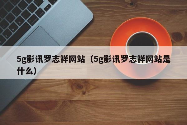 5g影讯罗志祥网站（5g影讯罗志祥网站是什么）