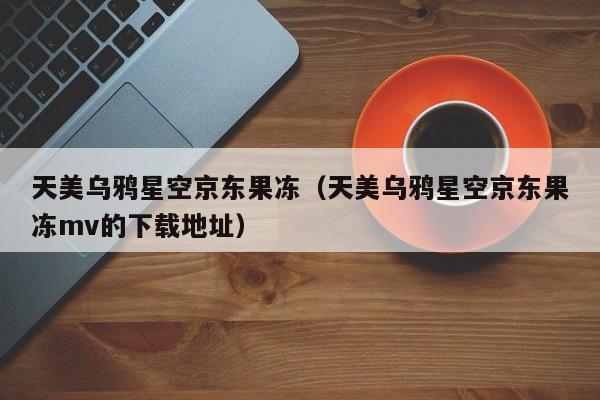 天美乌鸦星空京东果冻（天美乌鸦星空京东果冻mv的下载地址）