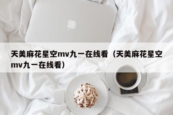 天美麻花星空mv九一在线看（天美麻花星空mv九一在线看）